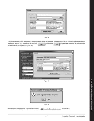Figura 44


Entonces se selecciona el registro a eliminar dando doble clic sobre él, y veremos que en la zona de captura se cambia
el registro (Figura 45), damos clic en el botón           , oprimimos              y aparece el mensaje de confirmación
de eliminación de registro (Figura 46):




                                                                                                                             Declaración Informativa Múltiple 2012
                                                       Figura 45




                                                       Figura 46


Ahora continuamos con el siguiente subanexo,                                        (Figura 47):




                                                         27                        Facultad de Contaduría y Administración
 