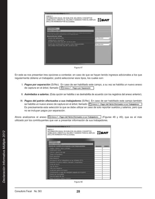 Figura 47


                                        En este se nos presentan tres opciones a contestar, en caso de que se hayan tenido ingresos adicionales a los que
                                        regularmente obtiene un trabajador, podrá seleccionar esos tipos, los cuales son:

                                              I.  Pagos por separación (Sí/No). En caso de ser habilitado este campo, a su vez se habilita un nuevo anexo
                                                  de captura en el árbol, llamado                              .

                                              II.  Asimilados a salarios. (Esta opción se habilita o se deshabilita de acuerdo con los registros del anexo anterior).

                                             III.  Pagos del patrón efectuados a sus trabajadores (Sí/No). En caso de ser habilitado este campo también
                                                   se habilita un nuevo anexo de captura en el árbol, llamado 
                                                   Es precisamente esta selección la que se debe utilizar en caso de solo reportar sueldos y salarios, pero que
                                                   no se incluyan pagos por separación.

                                        Ahora analizamos el anexo                                                       (Figuras 48 y 49), que es el más
                                        utilizado por los contribuyentes que van a presentar información de sus trabajadores.
Declaración Informativa Múltiple 2012




                                                                                                  Figura 48



                                        Consultorio Fiscal No. 563                                  28
 
