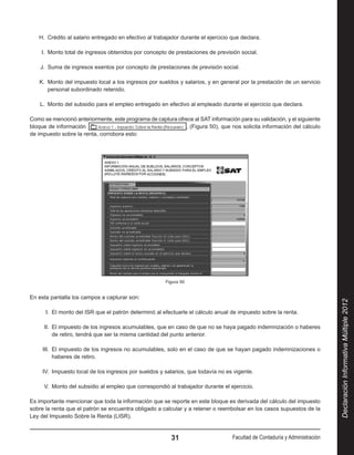 H.  Crédito al salario entregado en efectivo al trabajador durante el ejercicio que declara.

    I.  Monto total de ingresos obtenidos por concepto de prestaciones de previsión social.

    J.  Suma de ingresos exentos por concepto de prestaciones de previsión social.

   K.  Monto del impuesto local a los ingresos por sueldos y salarios, y en general por la prestación de un servicio
       personal subordinado retenido.

    L.  Monto del subsidio para el empleo entregado en efectivo al empleado durante el ejercicio que declara.

Como se mencionó anteriormente, este programa de captura ofrece al SAT información para su validación, y el siguiente
bloque de información                                        , (Figura 50), que nos solicita información del cálculo
de impuesto sobre la renta, corrobora esto:




                                                       Figura 50


En esta pantalla los campos a capturar son:




                                                                                                                             Declaración Informativa Múltiple 2012
      I.  El monto del ISR que el patrón determinó al efectuarle el cálculo anual de impuesto sobre la renta.

     II.  El impuesto de los ingresos acumulables, que en caso de que no se haya pagado indemnización o haberes
          de retiro, tendrá que ser la misma cantidad del punto anterior.

     III.  El impuesto de los ingresos no acumulables, solo en el caso de que se hayan pagado indemnizaciones o
           haberes de retiro.

     IV.  Impuesto local de los ingresos por sueldos y salarios, que todavía no es vigente.

     V.  Monto del subsidio al empleo que correspondió al trabajador durante el ejercicio.

Es importante mencionar que toda la información que se reporte en este bloque es derivada del cálculo del impuesto
sobre la renta que el patrón se encuentra obligado a calcular y a retener o reembolsar en los casos supuestos de la
Ley del Impuesto Sobre la Renta (LISR).


                                                         31                        Facultad de Contaduría y Administración
 