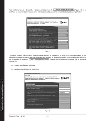 Para finalizar el anexo 1 de sueldos y salarios, analizaremos el                                 (Figura 51), en el
                                        cual hace un resumen de los totales de los montos capturados así como del total de trabajadores reportados:




                                                                                             Figura 51


                                        Uno de los ingresos más utilizados para remunerar después de los salarios es el de los ingresos asimilados en sus
                                        diferentes modalidades, es por eso que en este anexo también se deben informar los montos pagados y retenidos,
                                        por tal motivo el subanexo                                (Figura 52) lo debemos completar con la siguiente
                                        información:

                                            A.  Ingresos asimilados a salarios e

                                            B.  Impuesto retenido durante el ejercicio.
Declaración Informativa Múltiple 2012




                                                                                             Figura 52



                                        Consultorio Fiscal No. 563                             32
 
