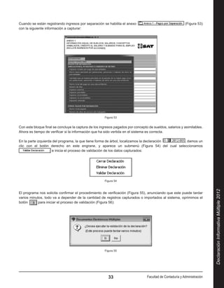 Cuando se están registrando ingresos por separación se habilita el anexo                                   (Figura 53)
con la siguiente información a capturar:




                                                      Figura 53


Con este bloque final se concluye la captura de los ingresos pagados por concepto de sueldos, salarios y asimilables.
Ahora es tiempo de verificar si la información que ha sido vertida en el sistema es correcta.

En la parte izquierda del programa, la que tiene forma de árbol, localizamos la declaración  , damos un
clic con el botón derecho en este engrane, y aparece un submenú (Figura 54) del cual seleccionamos 
                     e inicia el proceso de validación de los datos capturados:




                                                      Figura 54




                                                                                                                           Declaración Informativa Múltiple 2012
El programa nos solicita confirmar el procedimiento de verificación (Figura 55), anunciando que este puede tardar
varios minutos, todo va a depender de la cantidad de registros capturados o importados al sistema, oprimimos el
botón       para iniciar el proceso de validación (Figura 56):




                                                      Figura 55




                                                        33                       Facultad de Contaduría y Administración
 
