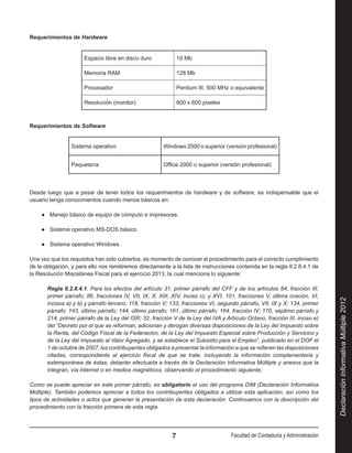 Requerimientos de Hardware


                       Espacio libre en disco duro              10 Mb

                       Memoria RAM                              128 Mb

                       Procesador                               Pentium III, 500 MHz o equivalente

                       Resolución (monitor)                     800 x 600 pixeles



Requerimientos de Software


                 Sistema operativo                      Windows 2000 o superior (versión profesional)


                 Paquetería                             Office 2000 o superior (versión profesional)



Desde luego que a pesar de tener todos los requerimientos de hardware y de software, es indispensable que el
usuario tenga conocimientos cuando menos básicos en:

    ●● Manejo básico de equipo de cómputo e impresoras.

    ●● Sistema operativo MS-DOS básico.

    ●● Sistema operativo Windows.

Una vez que los requisitos han sido cubiertos, es momento de conocer el procedimiento para el correcto cumplimiento
de la obligación, y para ello nos remitiremos directamente a la lista de instrucciones contenida en la regla II.2.8.4.1 de
la Resolución Miscelánea Fiscal para el ejercicio 2013, la cual menciona lo siguiente:

       Regla II.2.8.4.1. Para los efectos del artículo 31, primer párrafo del CFF y de los artículos 84, fracción III,
       primer párrafo; 86, fracciones IV, VII, IX, X, XIII, XIV, inciso c); y XVI, 101, fracciones V, última oración, VI,




                                                                                                                               Declaración Informativa Múltiple 2012
       incisos a) y b) y párrafo tercero; 118, fracción V; 133, fracciones VI, segundo párrafo, VII, IX y X; 134, primer
       párrafo; 143, último párrafo; 144, último párrafo; 161, último párrafo; 164, fracción IV; 170, séptimo párrafo y
       214, primer párrafo de la Ley del ISR; 32, fracción V de la Ley del IVA y Artículo Octavo, fracción III, inciso e)
       del “Decreto por el que se reforman, adicionan y derogan diversas disposiciones de la Ley del Impuesto sobre
       la Renta, del Código Fiscal de la Federación, de la Ley del Impuesto Especial sobre Producción y Servicios y
       de la Ley del Impuesto al Valor Agregado, y se establece el Subsidio para el Empleo”, publicado en el DOF el
       1 de octubre de 2007, los contribuyentes obligados a presentar la información a que se refieren las disposiciones
       citadas, correspondiente al ejercicio fiscal de que se trate, incluyendo la información complementaria y
       extemporánea de éstas, deberán efectuarla a través de la Declaración Informativa Múltiple y anexos que la
       integran, vía Internet o en medios magnéticos, observando el procedimiento siguiente:

Como se puede apreciar en este primer párrafo, es obligatorio el uso del programa DIM (Declaración Informativa
Múltiple). También podemos apreciar a todos los contribuyentes obligados a utilizar esta aplicación, así como los
tipos de actividades o actos que generan la presentación de esta declaración. Continuamos con la descripción del
procedimiento con la fracción primera de esta regla.




                                                            7                        Facultad de Contaduría y Administración
 