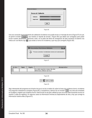 Figura 56



                                        Una vez concluido el procedimiento de validación el sistema nos puede enviar un mensaje de error (Figura 57) el cual,
                                        al oprimir el botón          , nos manda un reporte de errores (Figura 58) que deben ser corregidos para poder
                                        enviar nuestra declaración. Adicional a esto, en la parte del árbol de navegación de lado izquierdo el sistema nos
                                        indica con una flecha roja      que existe un error en el sistema y que hay que corregirlo (Figura 59):




                                                                                                 Figura 57




                                                                                                 Figura 58
Declaración Informativa Múltiple 2012




                                                                                                 Figura 59



                                        Algo interesante del programa es el hecho de que si se da un doble clic sobre la línea que contiene el error, el sistema
                                        nos pregunta si deseamos corregirlo (Figura 60), si aceptamos y damos clic en el botón            , nos ubica de inmediato
                                        en la página y registro que contiene el error. Esta función es de gran utilidad ya que nos evita estar buscando el error en
                                        cientos o miles de registros. En algunos casos la información errónea es dependiente de otra y hay que corregir la
                                        información fuente antes (Figura 61):




                                        Consultorio Fiscal No. 563                                 34
 