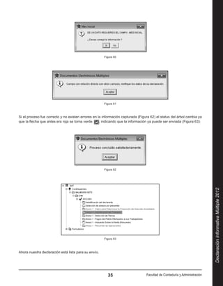 Figura 60




                                                      Figura 61



Si el proceso fue correcto y no existen errores en la información capturada (Figura 62) el status del árbol cambia ya
que la flecha que antes era roja se torna verde     , indicando que la información ya puede ser enviada (Figura 63):




                                                      Figura 62




                                                                                                                           Declaración Informativa Múltiple 2012



                                                      Figura 63



Ahora nuestra declaración está lista para su envío.




                                                        35                       Facultad de Contaduría y Administración
 