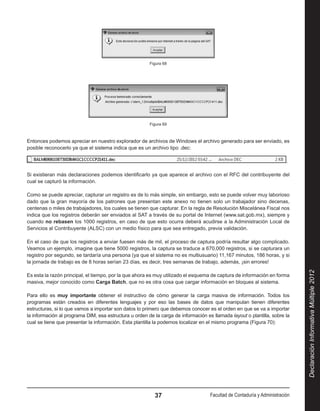Figura 68




                                                        Figura 69



Entonces podemos apreciar en nuestro explorador de archivos de Windows el archivo generado para ser enviado, es
posible reconocerlo ya que el sistema indica que es un archivo tipo .dec:

                                                                                                                         .

Si existieran más declaraciones podemos identificarlo ya que aparece el archivo con el RFC del contribuyente del
cual se capturó la información.

Como se puede apreciar, capturar un registro es de lo más simple, sin embargo, esto se puede volver muy laborioso
dado que la gran mayoría de los patrones que presentan este anexo no tienen solo un trabajador sino decenas,
centenas o miles de trabajadores, los cuales se tienen que capturar. En la regla de Resolución Miscelánea Fiscal nos
indica que los registros deberán ser enviados al SAT a través de su portal de Internet (www.sat.gob.mx), siempre y
cuando no rebasen los 1000 registros, en caso de que esto ocurra deberá acudirse a la Administración Local de
Servicios al Contribuyente (ALSC) con un medio físico para que sea entregado, previa validación.

En el caso de que los registros a enviar fuesen más de mil, el proceso de captura podría resultar algo complicado.
Veamos un ejemplo, imagine que tiene 5000 registros, la captura se traduce a 670,000 registros, si se capturara un
registro por segundo, se tardaría una persona (ya que el sistema no es multiusuario) 11,167 minutos, 186 horas, y si
la jornada de trabajo es de 8 horas serían 23 días, es decir, tres semanas de trabajo, además, ¡sin errores!




                                                                                                                              Declaración Informativa Múltiple 2012
Es esta la razón principal, el tiempo, por la que ahora es muy utilizado el esquema de captura de información en forma
masiva, mejor conocido como Carga Batch, que no es otra cosa que cargar información en bloques al sistema.

Para ello es muy importante obtener el instructivo de cómo generar la carga masiva de información. Todos los
programas están creados en diferentes lenguajes y por eso las bases de datos que manipulan tienen diferentes
estructuras, si lo que vamos a importar son datos lo primero que debemos conocer es el orden en que se va a importar
la información al programa DIM, esa estructura u orden de la carga de información es llamada layout o plantilla, sobre la
cual se tiene que presentar la información. Esta plantilla la podemos localizar en el mismo programa (Figura 70):




                                                          37                        Facultad de Contaduría y Administración
 
