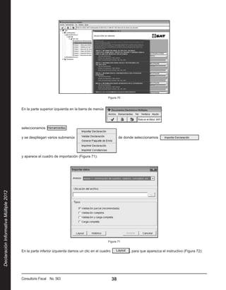 Figura 70



                                        En la parte superior izquierda en la barra de menús                                      ,




                                        seleccionamos 

                                        y se despliegan varios submenús                                 de donde seleccionamos




                                        y aparece el cuadro de importación (Figura 71):
Declaración Informativa Múltiple 2012




                                                                                               Figura 71


                                        En la parte inferior izquierda damos un clic en el cuadro            , para que aparezca el instructivo (Figura 72):




                                        Consultorio Fiscal No. 563                                   38
 