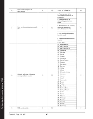 Indique si el trabajador es
                                           13                                                 16        Sí   1 Para “Sí”, 2 para “No”         M
                                                      sindicalizado

                                                                                                             A Para miembros de las
                                                                                                             sociedades cooperativas de
                                                                                                             producción
                                                                                                             B Para integrantes de
                                                                                                             sociedades y asociaciones
                                                                                                             civiles

                                                                                                             C Para miembros de consejos
                                                      Si es asimilado a salarios, señale la                  directivos, de vigilancia,
                                           14                                                 16        Sí                                    N
                                                      clave                                                  consultivos o comisarios


                                                                                                             D Para actividad empresarial
                                                                                                             (comisionistas)

                                                                                                             E Para honorarios asimilados a
                                                                                                             salarios
                                                                                                             F Para otros
                                                                                                             01 Aguascalientes
                                                                                                             02 Baja California
                                                                                                             03 Baja California Sur
                                                                                                             04 Campeche
                                                                                                             05 Coahuila
                                                                                                             06 Colima
                                                                                                             07 Chiapas
                                                                                                             08 Chihuahua
                                                                                                             09 Distrito Federal
                                                                                                             10 Durango
                                                                                                             11 Guanajuato
                                                                                                             12 Guerrero
                                                                                                             13 Hidalgo
                                                                                                             14 Jalisco
                                                                                                             15 Estado de México
                                                      Clave de la Entidad Federativa                         16 Michoacán
                                           15                                                 16        Sí                                    O
                                                      donde prestó sus servicios                             17 Morelos
                                                                                                             18 Nayarit
Declaración Informativa Múltiple 2012




                                                                                                             19 Nuevo León
                                                                                                             20 Oaxaca
                                                                                                             21 Puebla
                                                                                                             22 Querétaro
                                                                                                             23 Quintana Roo
                                                                                                             24 San Luis Potosí
                                                                                                             25 Sinaloa
                                                                                                             26 Sonora
                                                                                                             27 Tabasco
                                                                                                             28 Tamaulipas
                                                                                                             29 Tlaxcala
                                                                                                             30 Veracruz
                                                                                                             31 Yucatán
                                                                                                             32 Zacatecas
                                           16         RFC del otro patrón                     13        Sí                                    P




                                        Consultorio Fiscal No. 563                                 40
 