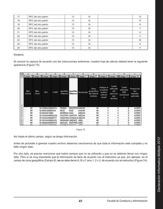 17        RFC del otro patrón                   13               Sí                                            Q
   18        RFC del otro patrón                   13               Sí                                            R
   19        RFC del otro patrón                   13               Sí                                            S
   20        RFC del otro patrón                   13               Sí                                            T
   21        RFC del otro patrón                   13               Sí                                            U
   22        RFC del otro patrón                   13               Sí                                            V
   23        RFC del otro patrón                   13               Sí                                           W
   24        RFC del otro patrón                   13               Sí                                            X
   25        RFC del otro patrón                   13               Sí                                            Y


Etcétera.

Al concluir la captura de acuerdo con las instrucciones anteriores, nuestra hoja de cálculo deberá tener la siguiente
apariencia (Figura 73):




                                                        Figura 73


Así hasta el último campo, según se tenga información.




                                                                                                                             Declaración Informativa Múltiple 2012
Antes de proceder a generar nuestro archivo debemos cerciorarnos de que toda la información esté completa y no
falte ningún dato.

Por otro lado, es preciso mencionar que habrá campos que no se utilizarán y que no se deberán llenar con ningún
dato. Pero sí es muy importante que la información se llene de acuerdo con el instructivo ya que, por ejemplo, en el
campo de zona geográfica (Campo 8), no se debe llenar A, B o C sino 1, 2 o 3, de acuerdo con el instructivo (Figura 74):




                                                          41                       Facultad de Contaduría y Administración
 