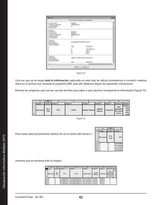 Figura 74


                                        Una vez que ya se tenga toda la información capturada en esta hoja de cálculo procedemos a convertir nuestros
                                        datos en el archivo que necesita el programa DIM, para ello debemos seguir las siguientes indicaciones:

                                        Eliminar los renglones que nos han servido de título para saber a qué columna corresponde la información (Figura 75):




                                                                                              Figura 75




                                        Para hacer este procedimiento damos clic en el centro del número 1                             ,
Declaración Informativa Múltiple 2012




                                        veremos que se sombrea todo el renglón




                                        Consultorio Fiscal No. 563                              42
 