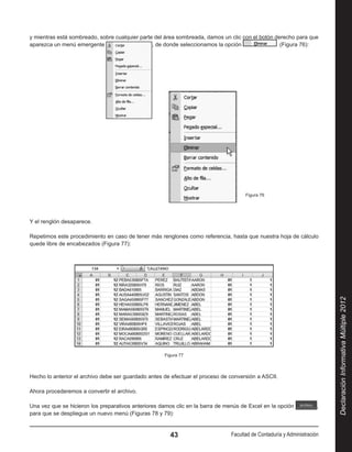 y mientras está sombreado, sobre cualquier parte del área sombreada, damos un clic con el botón derecho para que
aparezca un menú emergente                      , de donde seleccionamos la opción                 (Figura 76):




                                                                                     Figura 76




Y el renglón desaparece.

Repetimos este procedimiento en caso de tener más renglones como referencia, hasta que nuestra hoja de cálculo
quede libre de encabezados (Figura 77):




                                                                                                                          Declaración Informativa Múltiple 2012
                                                     Figura 77



Hecho lo anterior el archivo debe ser guardado antes de efectuar el proceso de conversión a ASCII.

Ahora procederemos a convertir el archivo.

Una vez que se hicieron los preparativos anteriores damos clic en la barra de menús de Excel en la opción             ,
para que se despliegue un nuevo menú (Figuras 78 y 79):


                                                       43                       Facultad de Contaduría y Administración
 