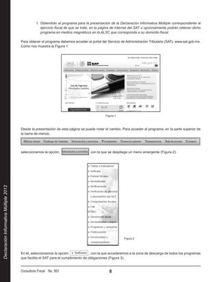 I.  Obtendrán el programa para la presentación de la Declaración Informativa Múltiple correspondiente al
                                                      ejercicio fiscal de que se trate, en la página de Internet del SAT u opcionalmente podrán obtener dicho
                                                      programa en medios magnéticos en la ALSC que corresponda a su domicilio fiscal.

                                        Para obtener el programa debemos acceder al portal del Servicio de Administración Tributaria (SAT): www.sat.gob.mx.
                                        Como nos muestra la Figura 1:




                                                                                               Figura 1



                                        Desde la presentación de esta página se puede notar el cambio. Para acceder al programa, en la parte superior de
                                        la barra de menús,




                                        seleccionamos la opción,                      con la que se despliega un menú emergente (Figura 2):
Declaración Informativa Múltiple 2012




                                                                                                             Figura 2




                                        En él, seleccionamos la opción               , con la que accederemos a la zona de descarga de todos los programas
                                        que facilita el SAT para el cumplimiento de obligaciones (Figura 3):


                                        Consultorio Fiscal No. 563                               8
 