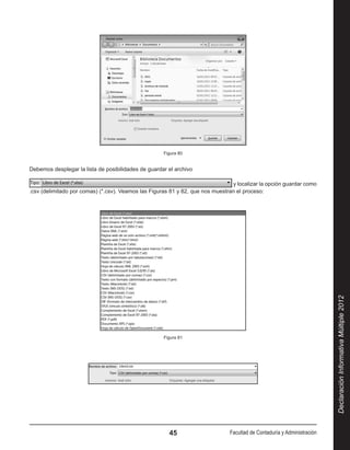 Figura 80


Debemos desplegar la lista de posibilidades de guardar el archivo

                                                                                y localizar la opción guardar como
.csv (delimitado por comas) (*.csv). Veamos las Figuras 81 y 82, que nos muestran el proceso:




                                                                                                                         Declaración Informativa Múltiple 2012
                                                     Figura 81




                                                       45                      Facultad de Contaduría y Administración
 