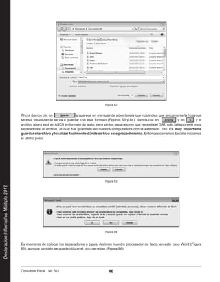 Figura 82


                                        Ahora damos clic en                 y aparece un mensaje de advertencia que nos indica que únicamente la hoja que
                                        se está visualizando se va a guardar con este formato (Figuras 83 y 84), damos clic en                 y en       , y el
                                        archivo ahora está en ASCII en formato de texto, pero sin los separadores que necesita el DIM, solo falta ponerle esos
                                        separadores al archivo, el cual fue guardado en nuestra computadora con la extensión .csv. Es muy importante
                                        guardar el archivo y localizar fácilmente dónde se hizo este procedimiento. Entonces cerramos Excel e iniciamos
                                        el último paso.




                                                                                                Figura 83
Declaración Informativa Múltiple 2012




                                                                                                Figura 84



                                        Es momento de colocar los separadores o pipes. Abrimos nuestro procesador de texto, en este caso Word (Figura
                                        85), aunque también se puede utilizar el bloc de notas (Figura 86):




                                        Consultorio Fiscal No. 563                                46
 