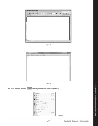 Figura 85




                                              Figura 86




                                                                                                                     Declaración Informativa Múltiple 2012
En Word abrimos el menú    , desplegándose otro menú (Figura 87):




                                                               Figura 87



                                                47                         Facultad de Contaduría y Administración
 