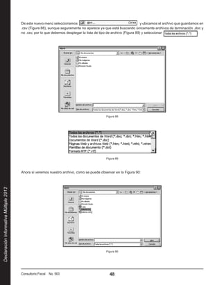 De este nuevo menú seleccionamos                                             y ubicamos el archivo que guardamos en
                                        .csv (Figura 88), aunque seguramente no aparece ya que está buscando únicamente archivos de terminación .doc y
                                        no .csv, por lo que debemos desplegar la lista de tipo de archivo (Figura 89) y seleccionar                    :




                                                                                             Figura 88




                                                                                             Figura 89



                                        Ahora sí veremos nuestro archivo, como se puede observar en la Figura 90:
Declaración Informativa Múltiple 2012




                                                                                             Figura 90




                                        Consultorio Fiscal No. 563                             48
 