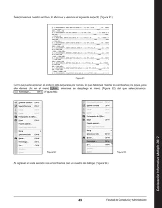 Seleccionamos nuestro archivo, lo abrimos y veremos el siguiente aspecto (Figura 91):




                                                     Figura 91


Como se puede apreciar, el archivo está separado por comas, lo que debemos realizar es cambiarlas por pipes, para
ello damos clic en el menú             , entonces se despliega el menú (Figura 92) del que seleccionamos  
                          (Figura 93):




                                                                                                                         Declaración Informativa Múltiple 2012
                        ˙   Figura 92	                                                  Figura 93




Al ingresar en esta sección nos encontramos con un cuadro de diálogo (Figura 94):




                                                       49                      Facultad de Contaduría y Administración
 