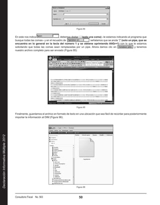 Figura 94



                                        En este nos indica                   , debemos digitar “,” (solo una coma) –le estamos indicando al programa que
                                        busque todas las comas– y en el recuadro de                        señalamos que se anote “|” (solo un pipe, que se
                                        encuentra en lo general en la tecla del número 1 y se obtiene oprimiendo AltGr+1) con lo que le estamos
                                        solicitando que todas las comas sean remplazadas por un pipe. Ahora damos clic en                        y tenemos
                                        nuestro archivo completo para ser enviado (Figura 95):




                                                                                             Figura 95


                                        Finalmente, guardamos el archivo en formato de texto en una ubicación que sea fácil de recordar para posteriormente
                                        importar la información al DIM (Figura 96):
Declaración Informativa Múltiple 2012




                                                                                             Figura 96




                                        Consultorio Fiscal No. 563                             50
 