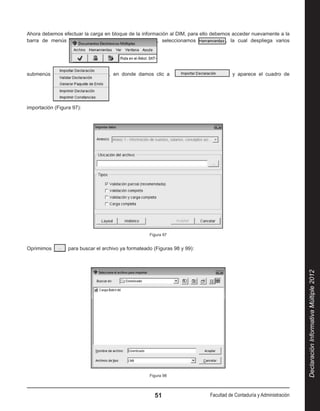 Ahora debemos efectuar la carga en bloque de la información al DIM, para ello debemos acceder nuevamente a la
barra de menús                                        , seleccionamos              , la cual despliega varios




submenús                            , en donde damos clic a                            y aparece el cuadro de




importación (Figura 97):




                                                      Figura 97


Oprimimos          para buscar el archivo ya formateado (Figuras 98 y 99):




                                                                                                                       Declaración Informativa Múltiple 2012




                                                      Figura 98




                                                        51                   Facultad de Contaduría y Administración
 