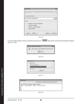 Figura 99


                                        Y una vez seleccionado el archivo a importar, damos clic en          para iniciar el proceso de importación (Figuras
                                        100, 101 y 102):




                                                                                              Figura 100
Declaración Informativa Múltiple 2012




                                                                                              Figura 101




                                                                                              Figura 102




                                        Consultorio Fiscal No. 563                               52
 