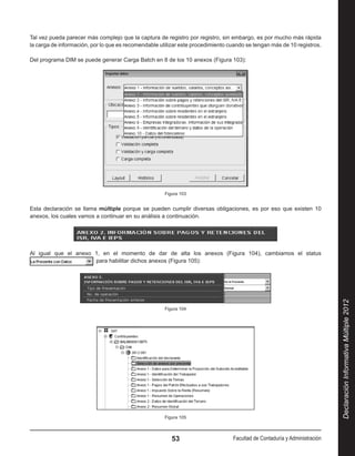 Tal vez pueda parecer más complejo que la captura de registro por registro, sin embargo, es por mucho más rápida
la carga de información, por lo que es recomendable utilizar este procedimiento cuando se tengan más de 10 registros.

Del programa DIM se puede generar Carga Batch en 8 de los 10 anexos (Figura 103):




                                                      Figura 103


Esta declaración se llama múltiple porque se pueden cumplir diversas obligaciones, es por eso que existen 10
anexos, los cuales vamos a continuar en su análisis a continuación.




Al igual que el anexo 1, en el momento de dar de alta los anexos (Figura 104), cambiamos el status
                        para habilitar dichos anexos (Figura 105):




                                                                                                                           Declaración Informativa Múltiple 2012
                                                      Figura 104




                                                      Figura 105



                                                         53                      Facultad de Contaduría y Administración
 