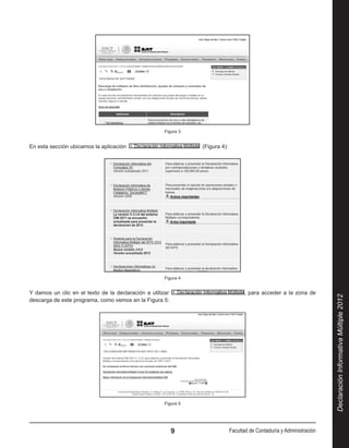 Figura 3


En esta sección ubicamos la aplicación                             (Figura 4):




                                                      Figura 4


Y damos un clic en el texto de la declaración a utilizar                               , para acceder a la zona de




                                                                                                                           Declaración Informativa Múltiple 2012
descarga de este programa, como vemos en la Figura 5:




                                                      Figura 5




                                                            9                    Facultad de Contaduría y Administración
 