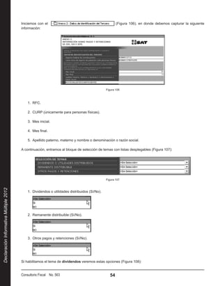 Iniciemos con el                                                (Figura 106), en donde debemos capturar la siguiente
                                        información:




                                                                                                Figura 106



                                            1.  RFC.

                                            2.  CURP (únicamente para personas físicas).

                                            3.  Mes inicial.

                                            4.  Mes final.

                                            5.  Apellido paterno, materno y nombre o denominación o razón social.

                                        A continuación, entramos al bloque de selección de temas con listas desplegables (Figura 107):




                                                                                                Figura 107
Declaración Informativa Múltiple 2012




                                            1.  Dividendos o utilidades distribuidos (Sí/No).




                                            2.  Remanente distribuible (Sí/No).




                                            3.  Otros pagos y retenciones (Sí/No).




                                        Si habilitamos el tema de dividendos veremos estas opciones (Figura 108):


                                        Consultorio Fiscal No. 563                                 54
 