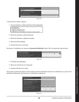 Figura 108


Y estos serían los datos a capturar:

    1.  Tipo de dividendo o utilidad distribuido (lista desplegable).




    2.  Monto del dividendo o utilidad distribuido.

    3.  Monto del dividendo o utilidad acumulable.

    4.  Monto del ISR acreditable.

    5.  Domicilio del socio o accionista.

Ahora bien, si habilitamos los campos de remanente distribuible (Figura 109), los campos de captura serían:




                                                         Figura 109

    1.  Porcentaje de participación.

    2.  Monto del remante que le corresponde.




                                                                                                                         Declaración Informativa Múltiple 2012
    3.  Impuesto retenido (en su caso).

Otros pagos y retenciones (Figura 110) es el bloque más frecuentemente usado por el contribuyente, ya que en él se
declaran las retenciones más comunes. La información a capturar es:




                                                         Figura 110



                                                            55                 Facultad de Contaduría y Administración
 