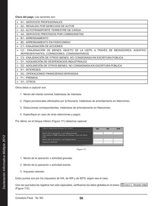 Clave del pago. Las opciones son:

                                         ¾¾ A1.- SERVICIOS PROFESIONALES
                                         ¾¾ A2.- REGALÍAS POR DERECHOS DE AUTOR
                                         ¾¾ A3.- AUTOTRANSPORTE TERRESTRE DE CARGA
                                         ¾¾ A4.- SERVICIOS PRESTADOS POR COMISIONISTAS
                                         ¾¾ B1.- ARRENDAMIENTO
                                         ¾¾ B2.- ARRENDAMIENTO EN FIDEICOMISO
                                         ¾¾ C1.- ENAJENACIÓN DE ACCIONES
                                         ¾¾ C2.- ENAJENACIÓN DE BIENES OBJETO DE LA LIEPS, A TRAVÉS DE MEDIADORES, AGENTES,
                                            REPRESENTANTES, CORREDORES, CONSIGNATARIOS
                                         ¾¾ C3.- ENAJENACIÓN DE OTROS BIENES, NO CONSIGNADA EN ESCRITURA PÚBLICA
                                         ¾¾ D1.- ADQUISICIÓN DE DESPERDICIOS INDUSTRIALES
                                         ¾¾ D2.- ADQUISICIÓN DE OTROS BIENES, NO CONSIGNADA EN ESCRITURA PÚBLICA
                                         ¾¾ E1.- INTERESES
                                         ¾¾ E2.- OPERACIONES FINANCIERAS DERIVADAS
                                         ¾¾ F1.- PREMIOS
                                         ¾¾ G1.- OTROS

                                        Otros datos a capturar son:

                                            1.  Monto del interés nominal, tratándose de intereses.

                                            2.  Pagos provisionales efectuados por la fiduciaria, tratándose de arrendamiento en fideicomiso.

                                            3.  Deducciones correspondientes, tratándose de arrendamiento en fideicomiso.

                                            4.  Especifique en caso de otras retenciones y pagos.

                                        Por último, en el bloque inferior (Figura 111) debemos capturar:
Declaración Informativa Múltiple 2012




                                                                                                Figura 111



                                            1.  Monto de la operación o actividad gravada.

                                            2.  Monto de la operación o actividad exenta.

                                            3.  Impuesto retenido.

                                        Estos puntos son por los impuestos de IVA, de ISR y de IEPS, según sea el caso.

                                        Una vez que todos los registros han sido capturados, verificamos los datos globales en el anexo          
                                        (Figura 112):


                                        Consultorio Fiscal No. 563                                56
 