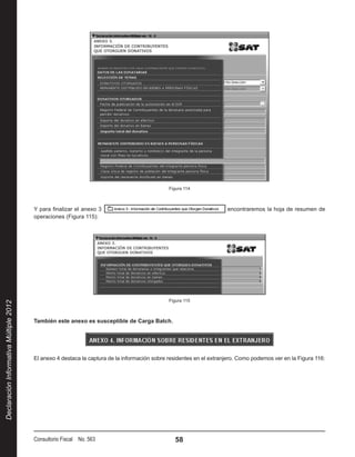 Figura 114



                                        Y para finalizar el anexo 3                                                  encontraremos la hoja de resumen de
                                        operaciones (Figura 115):




                                                                                              Figura 115
Declaración Informativa Múltiple 2012




                                        También este anexo es susceptible de Carga Batch.




                                        El anexo 4 destaca la captura de la información sobre residentes en el extranjero. Como podemos ver en la Figura 116:




                                        Consultorio Fiscal No. 563                              58
 