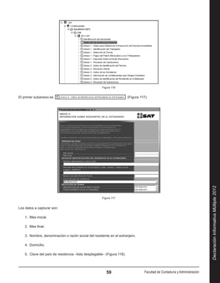 Figura 116


El primer subanexo es                                                    (Figura 117):




                                                                                                                              Declaración Informativa Múltiple 2012
                                                      Figura 117


Los datos a capturar son:

    1.  Mes inicial.

    2.  Mes final.

    3.  Nombre, denominación o razón social del residente en el extranjero.

    4.  Domicilio.

    5.  Clave del país de residencia –lista desplegable– (Figura 118).




                                                         59                         Facultad de Contaduría y Administración
 
