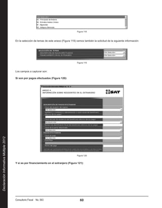 Figura 118



                                        En la selección de temas de este anexo (Figura 119) vemos también la solicitud de la siguiente información:




                                                                                             Figura 119



                                        Los campos a capturar son:

                                        Si son por pagos efectuados (Figura 120):
Declaración Informativa Múltiple 2012




                                                                                             Figura 120


                                        Y si es por financiamiento en el extranjero (Figura 121):




                                        Consultorio Fiscal No. 563                              60
 
