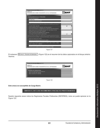 Figura 121


El subanexo                            (Figura 122) es el resumen de los datos capturados en el bloque anterior.
Veamos:




                                                 Figura 122




                                                                                                                      Declaración Informativa Múltiple 2012
Este anexo es susceptible de Carga Batch.




Nuestro siguiente anexo indica los Regímenes Fiscales Preferentes (REFIPRES), como se puede apreciar en la
Figura 123:




                                                    61                      Facultad de Contaduría y Administración
 