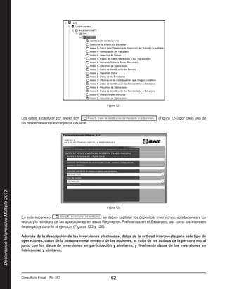 Figura 123



                                        Los datos a capturar por anexo son                                                     (Figura 124) por cada uno de
                                        los residentes en el extranjero a declarar:
Declaración Informativa Múltiple 2012




                                                                                             Figura 124


                                        En este subanexo                                    se deben capturar los depósitos, inversiones, aportaciones y los
                                        retiros y/o reintegro de las aportaciones en estos Regímenes Preferentes en el Extranjero, así como los intereses
                                        devengados durante el ejercicio (Figuras 125 y 126):

                                        Además de la descripción de las inversiones efectuadas, datos de la entidad interpuesta para este tipo de
                                        operaciones, datos de la persona moral emisora de las acciones, el valor de los activos de la persona moral
                                        junto con los datos de inversiones en participación y similares, y finalmente datos de las inversiones en
                                        fideicomiso y similares.




                                        Consultorio Fiscal No. 563                              62
 