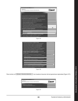 Figura 125




                                                                                                Declaración Informativa Múltiple 2012
                           Figura 126




Para concluir, el      nos muestra el resumen de las operaciones capturadas (Figura 127):




                           Figura 127




                              63                      Facultad de Contaduría y Administración
 