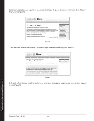 Se aprecian dos opciones, la segunda se puede acceder en caso de que se desee más información de la utilización
                                        del programa (Figura 6):




                                                                                             Figura 6



                                        O bien, se puede acceder directamente a la primera opción para descargar el programa (Figura 7):




                                                                                             Figura 7
Declaración Informativa Múltiple 2012




                                        En la parte inferior de esta sección encontraremos la zona de descarga del programa, así como también algunas
                                        ayudas (Figura 8):




                                        Consultorio Fiscal No. 563                            10
 