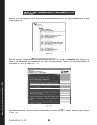 El anexo de la información que deben proporcionar las integradoras respecto de sus integradas se presenta en este
                                        anexo (Figura 128):




                                                                                             Figura 128



                                        El primer bloque a capturar es                                 , en el cual la integradora debe presentar los
                                        datos de las operaciones que ha efectuado por cuenta de sus integradas. Cuando menos se debe presentar la
                                        información de cuatro de ellas (Figura 129):
Declaración Informativa Múltiple 2012




                                                                                             Figura 129


                                        Cuando se requiera dar información de otra integrada se oprime el icono        , para dar de alta un nuevo registro
                                        (Figura 130):




                                        Consultorio Fiscal No. 563                              64
 
