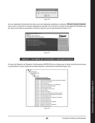 Figura 130



Una vez capturada la información de cada una de las integradas accedemos al subanexo                          ,
que es solo un resumen de cuantas integradas se reportan, así como de los montos de los pagos de impuestos que
por cada una de ellas se presentaron durante el ejercicio que se está declarando (Figura 131):




                                                   Figura 131




El anexo del Régimen de Pequeños Contribuyentes (REPECOS) es un bloque que no tiene una fecha precisa para
su presentación, ya que solamente se debe presentar a solicitud de la autoridad (Figura 132):




                                                                                                                       Declaración Informativa Múltiple 2012




                                                   Figura 132




                                                      65                     Facultad de Contaduría y Administración
 