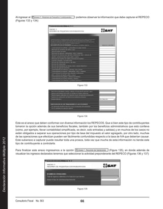 Al ingresar al                                       podemos observar la información que debe capturar el REPECO
                                        (Figuras 133 y 134):




                                                                                              Figura 133




                                                                                              Figura 134


                                        Este es el anexo que deben conformar con diversa información los REPECOS. Que si bien este tipo de contribuyentes
                                        tomaron la opción además de sus beneficios fiscales, también por los beneficios administrativos que esto conlleva
                                        (como, por ejemplo, llevar contabilidad simplificada, es decir, solo entradas y salidas) y en muchos de los casos no
                                        están obligados a separar sus operaciones por tipo de tasa del impuesto al valor agregado, por otro lado, muchas
                                        de las operaciones que efectúan pueden ser fácilmente confundidas respecto a la tasa de IVA que deberían causar.
Declaración Informativa Múltiple 2012




                                        Este subanexo a capturar puede resultar toda una proeza, toda vez que mucha de esta información no tiende este
                                        tipo de contribuyente a controlarla.

                                        Para finalizar este anexo ingresamos a la opción                                   (Figura 135), en donde además de
                                        visualizar los ingresos declarados tenemos que seleccionar la actividad preponderante del REPECO (Figuras 136 y 137):




                                                                                              Figura 135




                                        Consultorio Fiscal No. 563                               66
 