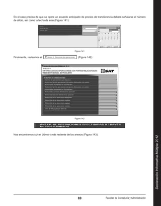 En el caso preciso de que se opere un acuerdo anticipado de precios de transferencia deberá señalarse el número
de oficio, así como la fecha de este (Figura 141):




                                                    Figura 141


Finalmente, revisamos el                                (Figura 142):




                                                    Figura 142




Nos encontramos con el último y más reciente de los anexos (Figura 143):




                                                                                                                       Declaración Informativa Múltiple 2012




                                                       69                    Facultad de Contaduría y Administración
 