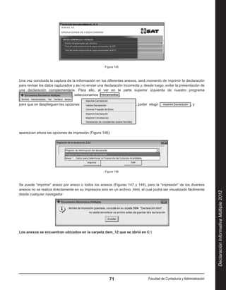 Figura 145



Una vez concluida la captura de la información en los diferentes anexos, será momento de imprimir la declaración
para revisar los datos capturados y así no enviar una declaración incorrecta y, desde luego, evitar la presentación de
una declaración complementaria. Para ello, al ver en la parte superior izquierda de nuestro programa 
                                 , seleccionamos               ,

para que se desplieguen las opciones                                      , poder elegir                       ,y




aparezcan ahora las opciones de impresión (Figura 146):




                                                      Figura 146



Se puede “imprimir” anexo por anexo o todos los anexos (Figuras 147 y 148), pero la “impresión” de los diversos
anexos no se realiza directamente en su impresora sino en un archivo .html, el cual podrá ser visualizado fácilmente




                                                                                                                            Declaración Informativa Múltiple 2012
desde cualquier navegador:




Los anexos se encuentran ubicados en la carpeta dem_12 que se abrió en C:




                                                         71                       Facultad de Contaduría y Administración
 
