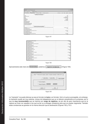 Figura 147




                                                                                              Figura 148


                                        Aprovechando este menú de                  podemos                            (Figura 149):
Declaración Informativa Múltiple 2012




                                                                                              Figura 149



                                        La “impresión” se puede efectuar ya sea en formato de texto o en formato .html, el cual es aconsejable, sin embargo,
                                        la impresión puede ser muy extensa, incluso de trabajadores que ya no laboran actualmente en la empresa, por lo
                                        que es muy recomendable que se imprima por rango de registros, es por ello de gran importancia que en la
                                        captura se inicie con aquellos a los que se les va a entregar constancia para que se puedan segmentar. También
                                        estas constancias se guardan en la misma dirección que la declaración (Figuras 150 y 151):




                                        Consultorio Fiscal No. 563                               72
 