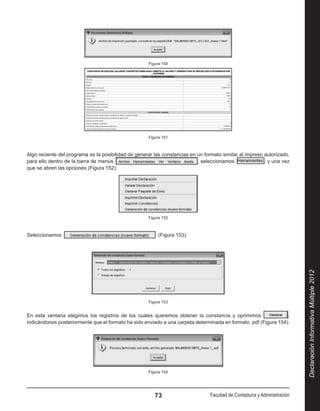 Figura 150




                                                     Figura 151



Algo reciente del programa es la posibilidad de generar las constancias en un formato similar al impreso autorizado,
para ello dentro de la barra de menús                                      , seleccionamos               , y una vez
que se abren las opciones (Figura 152):




                                                     Figura 152



Seleccionamos                                             (Figura 153):




                                                                                                                          Declaración Informativa Múltiple 2012
                                                     Figura 153


En esta ventana elegimos los registros de los cuales queremos obtener la constancia y oprimimos                  ,
indicándonos posteriormente que el formato ha sido enviado a una carpeta determinada en formato .pdf (Figura 154):




                                                     Figura 154




                                                        73                      Facultad de Contaduría y Administración
 