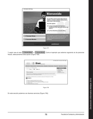 Figura 157


Y según sea el caso                    o               . Como el ejemplo que estamos siguiendo es de personas
físicas, seleccionamos esta opción (Figura 158):




                                                                                                                       Declaración Informativa Múltiple 2012
                                                    Figura 158




En esta sección podemos ver diversos servicios (Figura 159):




                                                       75                    Facultad de Contaduría y Administración
 