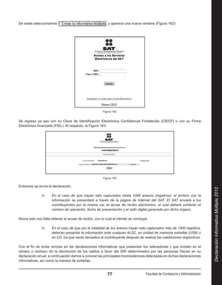 De estas seleccionamos                                   , y aparece una nueva ventana (Figura 162):




                                                       Figura 162


Se ingresa ya sea con su Clave de Identificación Electrónica Confidencial Fortalecida (CIECF) o con su Firma
Electrónica Avanzada (FIEL). Al respecto, la Figura 163:




                                                       Figura 163

Entonces se envía la declaración.




                                                                                                                             Declaración Informativa Múltiple 2012
              III.	   En el caso de que hayan sido capturados hasta 1000 anexos (registros), el archivo con la
                      información se presentará a través de la página de Internet del SAT. El SAT enviará a los
                      contribuyentes por la misma vía, el acuse de recibo electrónico, el cual deberá contener el
                      número de operación, fecha de presentación y el sello digital generado por dicho órgano.

Ahora solo nos falta obtener el acuse de recibo, con lo cual el trámite se concluye.

              IV.	    En el caso de que por la totalidad de los anexos hayan sido capturados más de 1000 registros,
                      deberán presentar la información ante cualquier ALSC, en unidad de memoria extraíble (USB) o
                      en CD, los que serán devueltos al contribuyente después de realizar las validaciones respectivas.

Con el fin de evitar errores en las declaraciones informativas que presentan los retenedores y que inciden en el
retraso o rechazo de la devolución de los saldos a favor del ISR determinados por las personas físicas en su
declaración anual, a continuación damos a conocer las principales inconsistencias detectadas en dichas declaraciones
informativas, así como la manera de evitarlas:


                                                          77                       Facultad de Contaduría y Administración
 