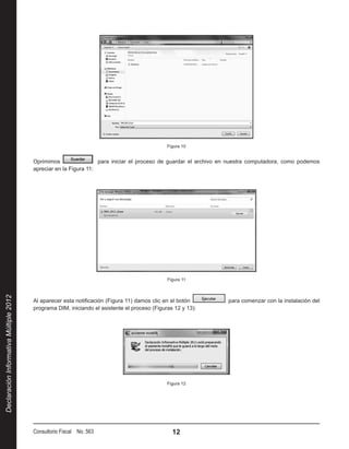 Figura 10


                                        Oprimimos                 para iniciar el proceso de guardar el archivo en nuestra computadora, como podemos
                                        apreciar en la Figura 11:




                                                                                              Figura 11
Declaración Informativa Múltiple 2012




                                        Al aparecer esta notificación (Figura 11) damos clic en el botón         para comenzar con la instalación del
                                        programa DIM, iniciando el asistente el proceso (Figuras 12 y 13):




                                                                                              Figura 12




                                        Consultorio Fiscal No. 563                              12
 
