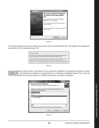Figura 13


Tal vez este mensaje sea un poco confuso ya que hace mención a la declaración 2011, sin embargo, otro mensaje en
el portal del SAT nos tranquiliza (Figura 14):




                                                      Figura 14



Una vez aclarado el punto anterior, continuamos con el proceso de instalación del programa oprimiendo el botón 
              para indicarnos el instalador en qué directorio se va a efectuar la instalación (Figura 15), en caso de
no ser muy avezado en el tema se sugiere no modificar las opciones que ofrece el instalador:




                                                                                                                           Declaración Informativa Múltiple 2012




                                                      Figura 15




                                                        13                       Facultad de Contaduría y Administración
 
