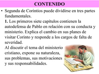 CONTENIDO
• Segunda de Corintios puede dividirse en tres partes
fundamentales.
1. Los primeros siete capítulos contienen la
autodefensa de Pablo en relación con su conducta y
ministerio. Explica el cambio en sus planes de
visitar Corinto y responde a los cargos de falta de
severidad.
Al discutir el tema del ministerio
cristiano, expone su naturaleza,
sus problemas, sus motivaciones
y sus responsabilidades.

 