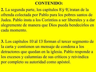 CONTENIDO:
2. La segunda parte, los capítulos ﻿y ﻿ tratan de la
8﻿ 9﻿
,
ofrenda colectada por Pablo para los pobres santos de
Judea. Pablo insta a los Corintios a ser liberales y a dar
alegremente de manera que Dios pueda bendecirlos en
cada momento.

3. Los capítulos ﻿ al ﻿ forman el tercer segmento de
10﻿ 13﻿
la carta y contienen un mensaje de condena a los
detractores que quedan en la iglesia. Pablo responde a
los excesos y calumnias de sus críticos y reivindica
por completo su autoridad como apóstol.

 