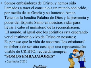 • Somos embajadores de Cristo, y hemos sido
llamados a traer el consuelo a un mundo adolorido,
por medio de su Gracia y su inmenso Amor.
Tenemos la bendita Palabra de Dios y la presencia y
poder del Espíritu Santo en nuestras vidas para
llevar a cabo el ministerio de la reconciliación.
El mundo, al igual que los corintios esta esperando
ver el testimonio vivo de Cristo en nosotros;
Es por eso que la vida de nosotros “los cristianos”
no debería de ser otra cosa que una representación
visible de CRISTO; recuerda siempre:
“SOMOS EMBAJADORES”
( 2corintios 5:20 )

FrankCataño

 