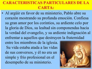 CARACTERISTICAS PARTICULARES DE LA
CARTA:
• Al argüir en favor de su ministerio, Pablo abre su
corazón mostrando su profunda emoción. Confiesa
su gran amor por los corintios, su ardiente celo por
la gloria de Dios, su lealtad sin componendas hacia
la verdad del evangelio, y su ardiente indignación al
enfrentar a aquellos que destruyen la fraternidad
entre los miembros de la iglesia.
Su vida estaba atada a las vidas
de sus conversos, y él no era un
simple y frío profesional en el
desempeño de su ministerio.

 